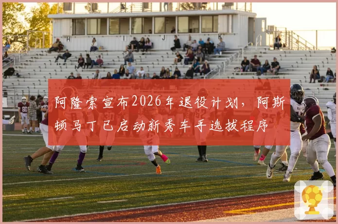 阿隆索宣布2026年退役计划,阿斯顿马丁已启动新秀车手选拔程序