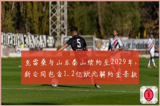 克雷桑与山东泰山续约至2029年，新合同包含1.2亿欧元解约金条款