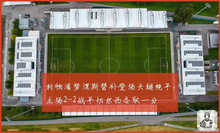 利物浦努涅斯替补登场头槌绝平,主场2-2战平切尔西各取一分