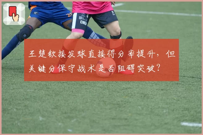 王楚钦接发球直接得分率提升,但关键分保守战术是否阻碍突破?
