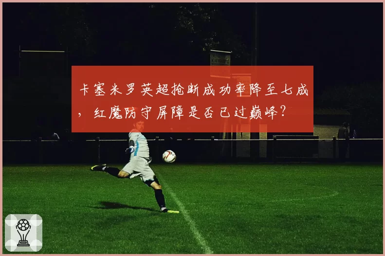卡塞米罗英超抢断成功率降至七成，红魔防守屏障是否已过巅峰？