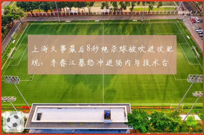 上海久事最后8秒绝杀球被吹进攻犯规,李春江暴怒冲进场内与技术台对峙