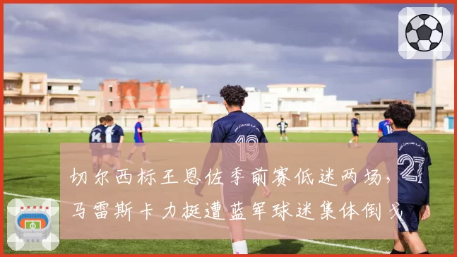 切尔西标王恩佐季前赛低迷两场,马雷斯卡力挺遭蓝军球迷集体倒戈?