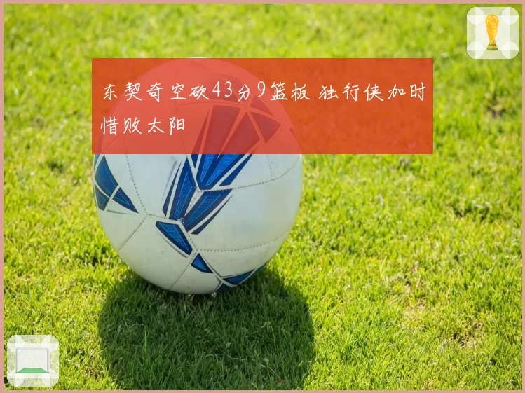 东契奇空砍43分9篮板 独行侠加时惜败太阳