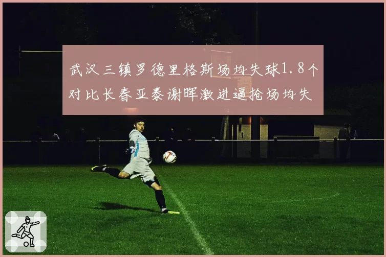 武汉三镇罗德里格斯场均失球1.8个对比长春亚泰谢晖激进逼抢场均失球2.1个，防守策略缺陷暴露管理层选帅眼光差异
