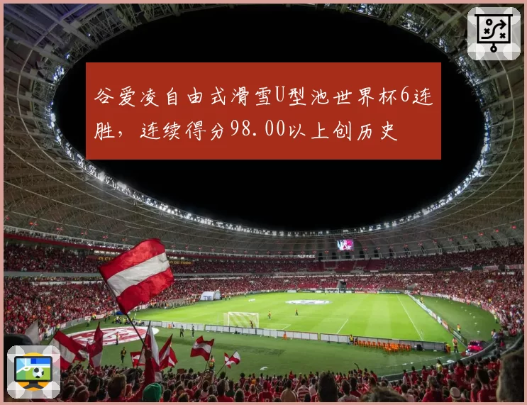 谷爱凌自由式滑雪U型池世界杯6连胜，连续得分98.00以上创历史