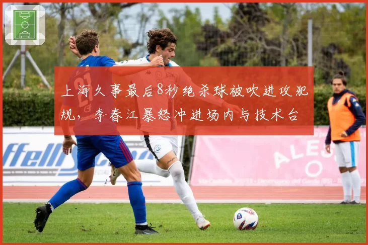 上海久事最后8秒绝杀球被吹进攻犯规,李春江暴怒冲进场内与技术台对峙