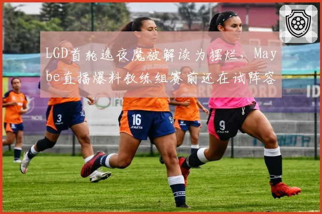 LGD首轮选夜魔被解读为摆烂,Maybe直播爆料教练组赛前还在试阵容