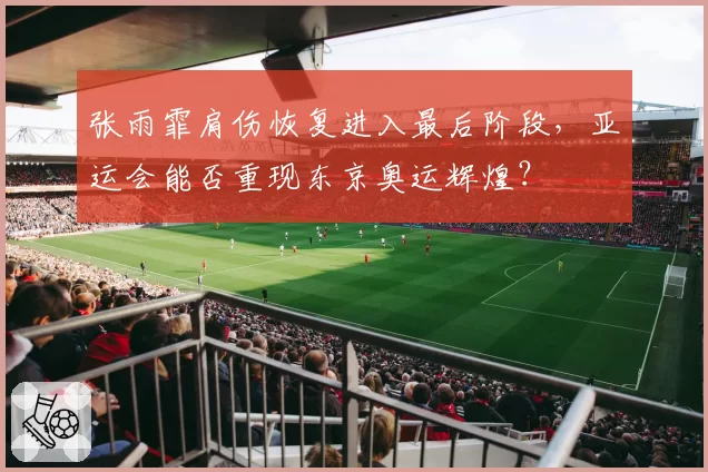 张雨霏肩伤恢复进入最后阶段，亚运会能否重现东京奥运辉煌？