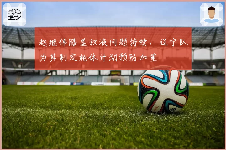 赵继伟膝盖积液问题持续，辽宁队为其制定轮休计划预防加重