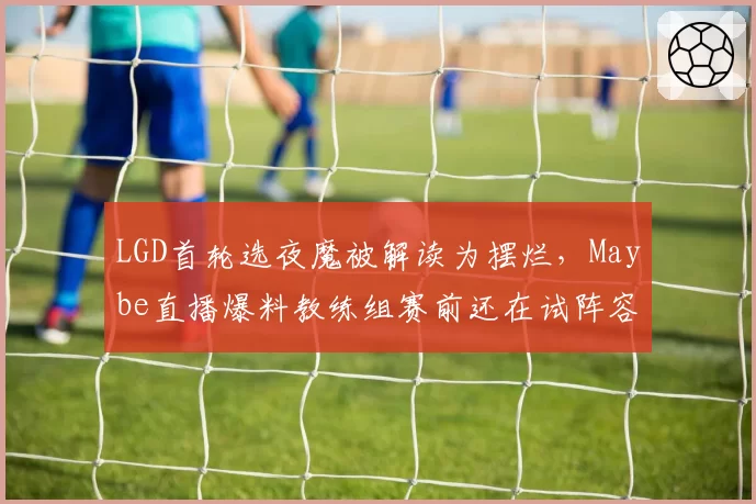 LGD首轮选夜魔被解读为摆烂,Maybe直播爆料教练组赛前还在试阵容