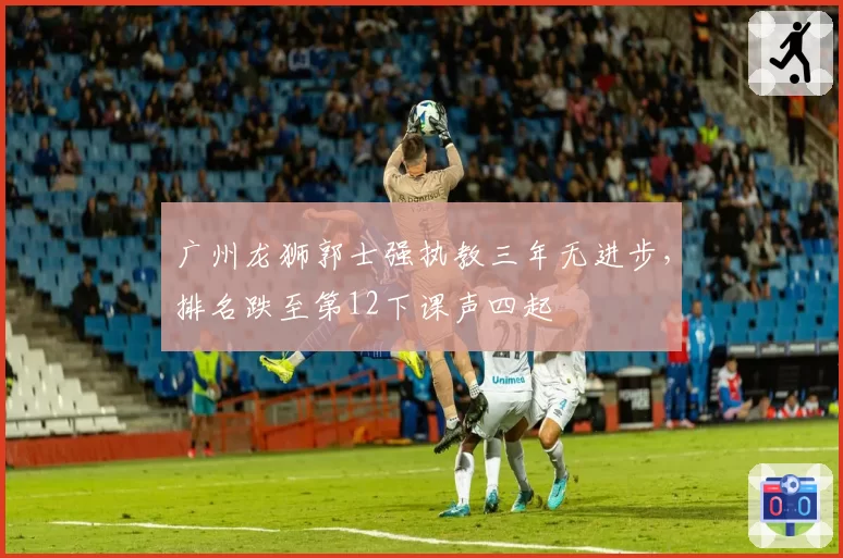 广州龙狮郭士强执教三年无进步,排名跌至第12下课声四起