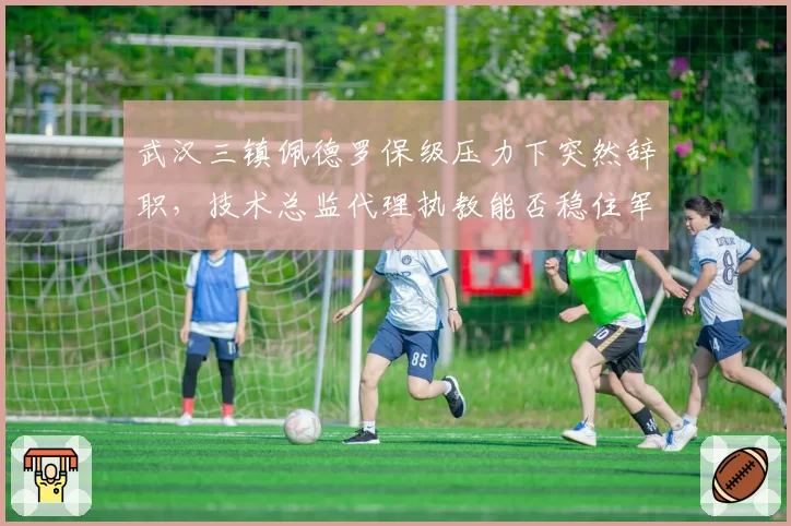 武汉三镇佩德罗保级压力下突然辞职，技术总监代理执教能否稳住军心？