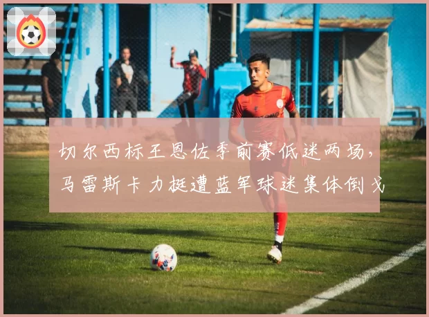 切尔西标王恩佐季前赛低迷两场,马雷斯卡力挺遭蓝军球迷集体倒戈?