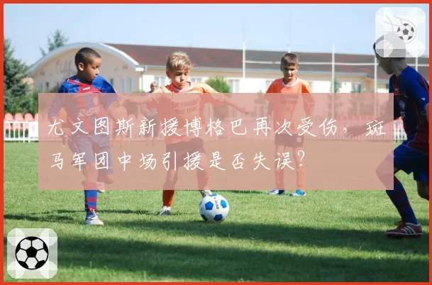 尤文图斯新援博格巴再次受伤，斑马军团中场引援是否失误？
