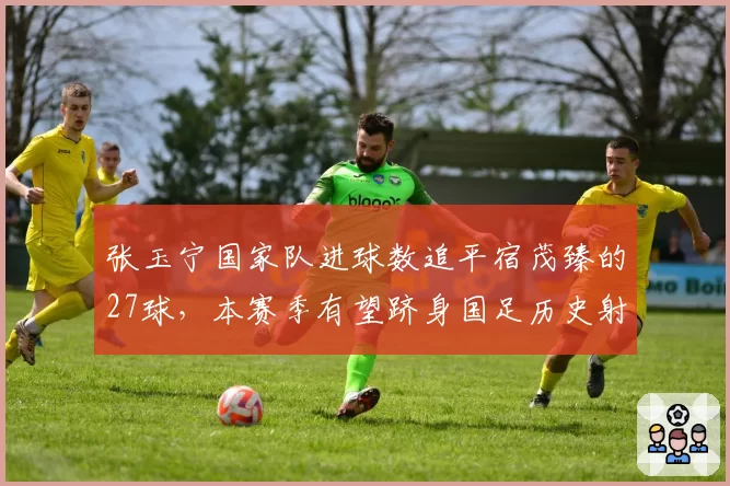 张玉宁国家队进球数追平宿茂臻的27球，本赛季有望跻身国足历史射手榜前三