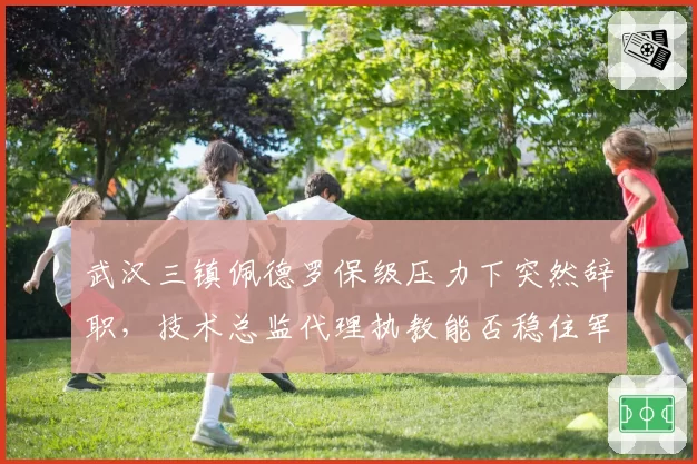武汉三镇佩德罗保级压力下突然辞职，技术总监代理执教能否稳住军心？