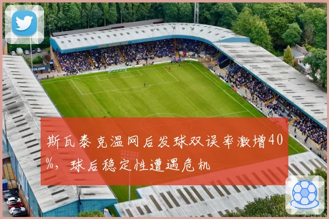 斯瓦泰克温网后发球双误率激增40%,球后稳定性遭遇危机