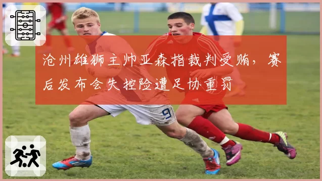 沧州雄狮主帅亚森指裁判受贿，赛后发布会失控险遭足协重罚