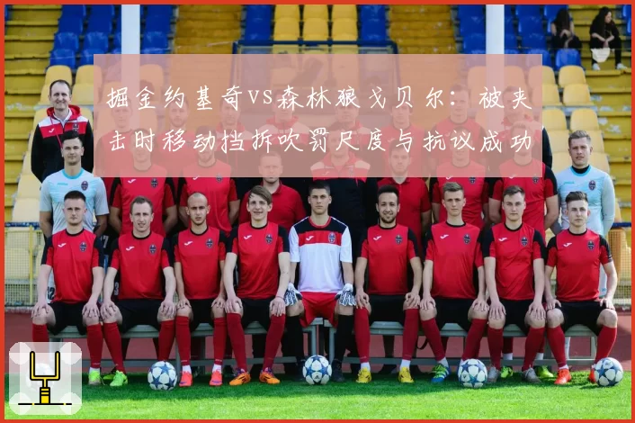 掘金约基奇vs森林狼戈贝尔:被夹击时移动挡拆吹罚尺度与抗议成功率对比