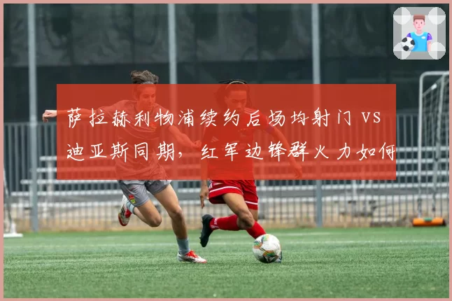萨拉赫利物浦续约后场均射门 vs 迪亚斯同期，红军边锋群火力如何重组？