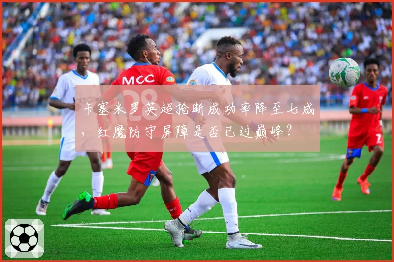卡塞米罗英超抢断成功率降至七成，红魔防守屏障是否已过巅峰？