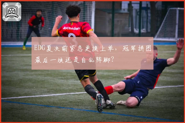 EDG夏决前紧急更换上单，冠军拼图最后一块还是自乱阵脚？