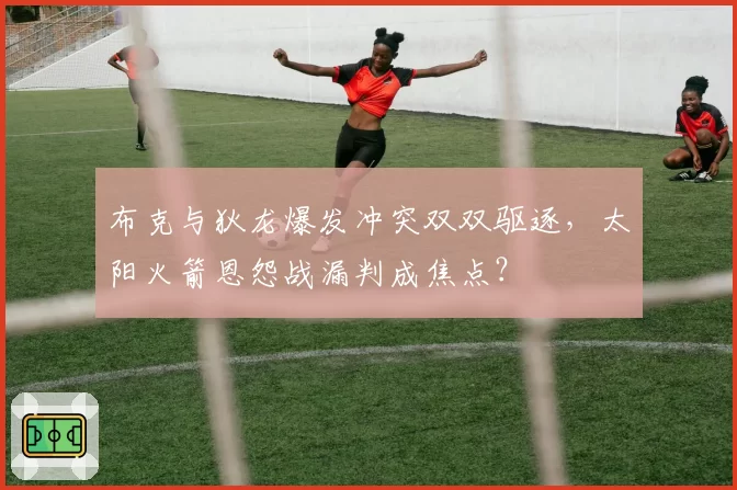 布克与狄龙爆发冲突双双驱逐，太阳火箭恩怨战漏判成焦点？